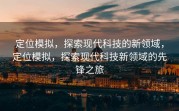 定位模拟，探索现代科技的新领域，定位模拟，探索现代科技新领域的先锋之旅