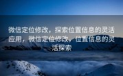 微信定位修改，探索位置信息的灵活应用，微信定位修改，位置信息的灵活探索