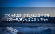 安卓手机如何修改GPS定位的位置，安卓手机GPS定位位置修改指南