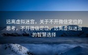 远离虚拟迷宫，关于不开微信定位的思考，不开微信定位，远离虚拟迷宫的智慧选择