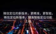 微信定位的新版本,更精准,更智能,微信定位新版本,精准智能定位功能上线