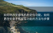 如何修改安卓手机的定位功能，如何更改安卓手机定位功能的方法与步骤
