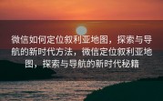 微信如何定位叙利亚地图，探索与导航的新时代方法，微信定位叙利亚地图，探索与导航的新时代秘籍