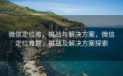 微信定位难,挑战与解决方案,微信定位难题,挑战及解决方案探索