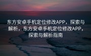东方安卓手机定位修改APP，探索与解析，东方安卓手机定位修改APP，探索与解析指南