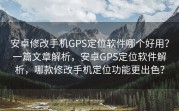 安卓修改手机GPS定位软件哪个好用？一篇文章解析，安卓GPS定位软件解析，哪款修改手机定位功能更出色？