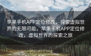 苹果手机APP定位修改，探索虚拟世界的无限可能，苹果手机APP定位修改，虚拟世界的探索之旅
