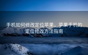 手机如何修改定位苹果，苹果手机的定位修改方法指南