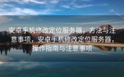 安卓手机修改定位服务器，方法与注意事项，安卓手机修改定位服务器，操作指南与注意事项