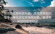 微信定位异地朋友圈，连接你我他的纽带，微信定位异地朋友圈，连接你我他的纽带桥梁