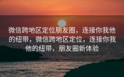 微信跨地区定位朋友圈，连接你我他的纽带，微信跨地区定位，连接你我他的纽带，朋友圈新体验