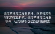微信精准定位好友软件，探索社交新时代的定位科技，微信精准定位好友软件，社交新时代的定位科技探索