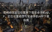 如何修改定位位置并下载安卓手机APP，定位位置修改与安卓手机APP下载指南