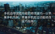 手机自带定位功能的修改技巧—以苹果手机为例，苹果手机定位功能修改技巧指南