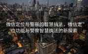 微信定位与警察的智慧执法，微信定位功能与警察智慧执法的新探索