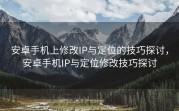安卓手机上修改IP与定位的技巧探讨，安卓手机IP与定位修改技巧探讨