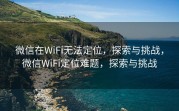 微信在WiFi无法定位，探索与挑战，微信WiFi定位难题，探索与挑战