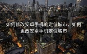 如何修改安卓手机的定位城市，如何更改安卓手机定位城市