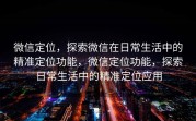 微信定位，探索微信在日常生活中的精准定位功能，微信定位功能，探索日常生活中的精准定位应用