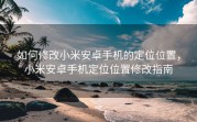 如何修改小米安卓手机的定位位置，小米安卓手机定位位置修改指南