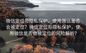 微信定位与隐私保护，使用微信是否会被定位？微信定位与隐私保护，使用微信是否会被定位的风险解析？