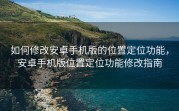 如何修改安卓手机版的位置定位功能，安卓手机版位置定位功能修改指南