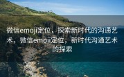 微信emoji定位，探索新时代的沟通艺术，微信emoji定位，新时代沟通艺术的探索