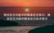 微信定位功能中的精准定位探讨,微信定位功能的精准定位技术探讨