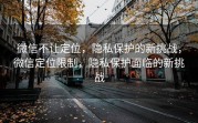 微信不让定位，隐私保护的新挑战，微信定位限制，隐私保护面临的新挑战