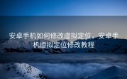 安卓手机如何修改虚拟定位，安卓手机虚拟定位修改教程