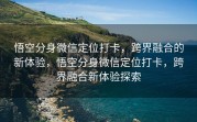悟空分身微信定位打卡，跨界融合的新体验，悟空分身微信定位打卡，跨界融合新体验探索