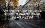 安卓手机用户如何修改定位，方法与注意事项，安卓手机定位修改指南，操作方法与注意事项