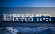 安卓手机应用定位修改，探索与实现，安卓手机应用定位修改，探索与实践