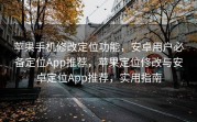 苹果手机修改定位功能，安卓用户必备定位App推荐，苹果定位修改与安卓定位App推荐，实用指南