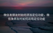 微信发朋友时如何添加定位功能，微信发朋友时如何运用定位功能