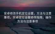 安卓修改手机定位设置，方法与注意事项，安卓定位设置修改指南，操作方法与注意事项
