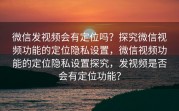微信发视频会有定位吗？探究微信视频功能的定位隐私设置，微信视频功能的定位隐私设置探究，发视频是否会有定位功能？