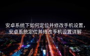 安卓系统下如何定位并修改手机设置，安卓系统定位并修改手机设置详解