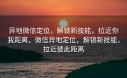 异地微信定位，解锁新技能，拉近你我距离，微信异地定位，解锁新技能，拉近彼此距离
