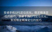 安卓手机GPS定位优化，稳定精准定位的技巧，安卓手机GPS定位优化，实现稳定精准定位的技巧
