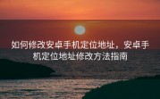 如何修改安卓手机定位地址，安卓手机定位地址修改方法指南