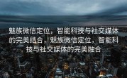 魅族微信定位，智能科技与社交媒体的完美结合，魅族微信定位，智能科技与社交媒体的完美融合