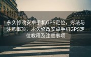 永久修改安卓手机GPS定位，方法与注意事项，永久修改安卓手机GPS定位教程及注意事项