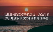 电脑版修改安卓手机定位，方法与步骤，电脑版修改安卓手机定位教程