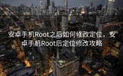 安卓手机Root之后如何修改定位，安卓手机Root后定位修改攻略