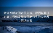 微信发朋友圈定位失效,原因与解决方案,微信发朋友圈定位失效原因及解决方案