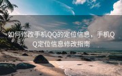 如何修改手机QQ的定位信息，手机QQ定位信息修改指南