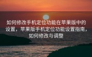 如何修改手机定位功能在苹果版中的设置，苹果版手机定位功能设置指南，如何修改与调整