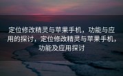 定位修改精灵与苹果手机，功能与应用的探讨，定位修改精灵与苹果手机，功能及应用探讨