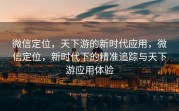 微信定位，天下游的新时代应用，微信定位，新时代下的精准追踪与天下游应用体验